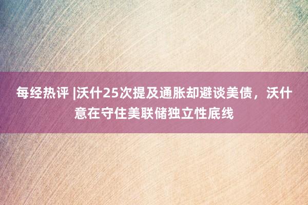 每经热评 |沃什25次提及通胀却避谈美债，沃什意在守住美联储独立性底线