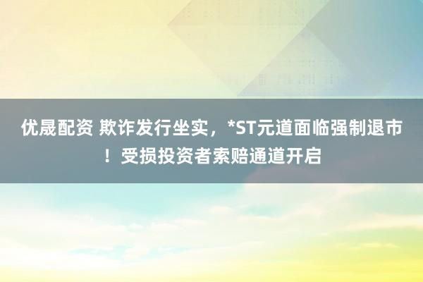 优晟配资 欺诈发行坐实，*ST元道面临强制退市！受损投资者索赔通道开启