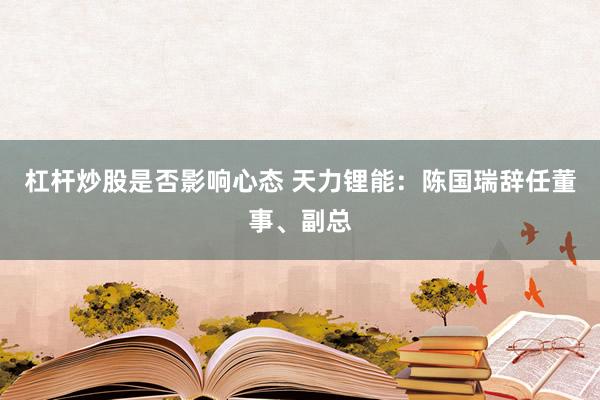 杠杆炒股是否影响心态 天力锂能：陈国瑞辞任董事、副总