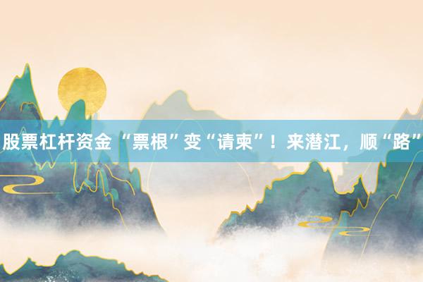 股票杠杆资金 “票根”变“请柬”！来潜江，顺“路”