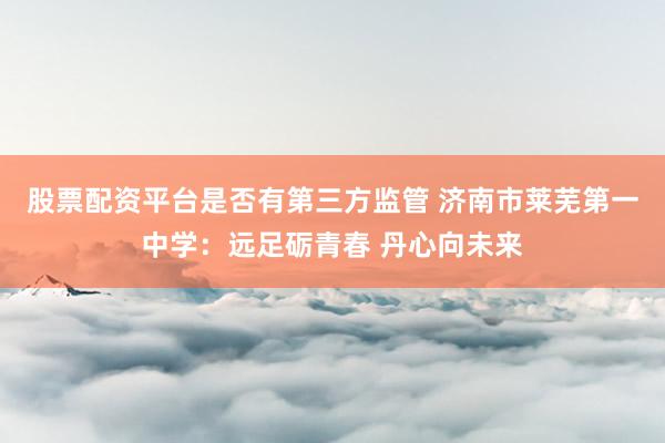 股票配资平台是否有第三方监管 济南市莱芜第一中学：远足砺青春 丹心向未来