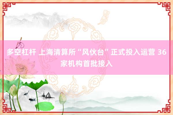 多空杠杆 上海清算所“风伙台”正式投入运营 36家机构首批接入