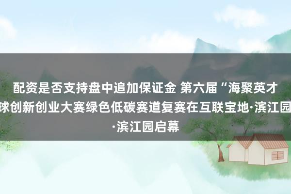 配资是否支持盘中追加保证金 第六届“海聚英才”全球创新创业大赛绿色低碳赛道复赛在互联宝地·滨江园启幕