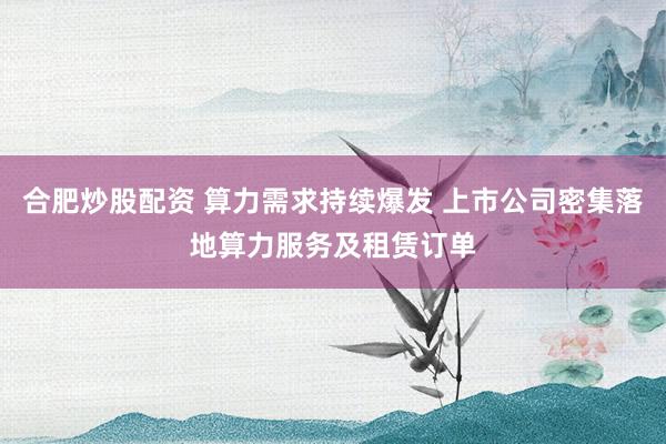 合肥炒股配资 算力需求持续爆发 上市公司密集落地算力服务及租赁订单