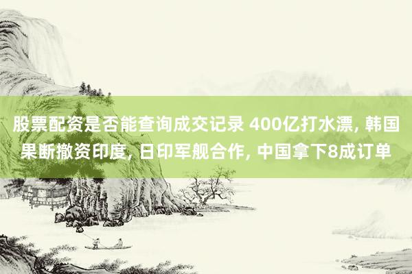 股票配资是否能查询成交记录 400亿打水漂, 韩国果断撤资印度, 日印军舰合作, 中国拿下8成订单
