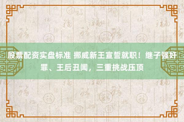 股票配资实盘标准 挪威新王宣誓就职！继子强奸罪、王后丑闻，三重挑战压顶
