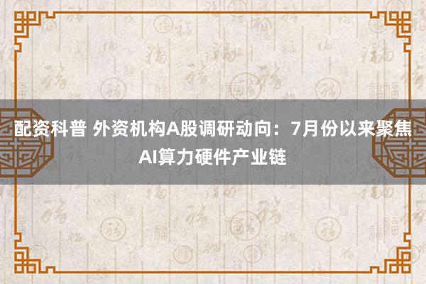 配资科普 外资机构A股调研动向：7月份以来聚焦AI算力硬件产业链