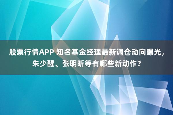 股票行情APP 知名基金经理最新调仓动向曝光，朱少醒、张明昕等有哪些新动作？