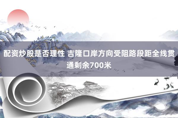 配资炒股是否理性 吉隆口岸方向受阻路段距全线贯通剩余700米