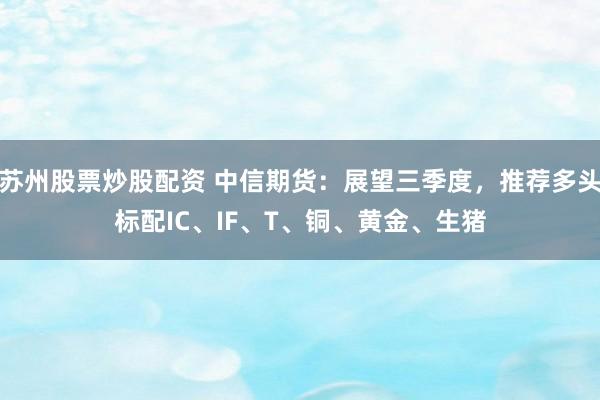 苏州股票炒股配资 中信期货：展望三季度，推荐多头标配IC、IF、T、铜、黄金、生猪
