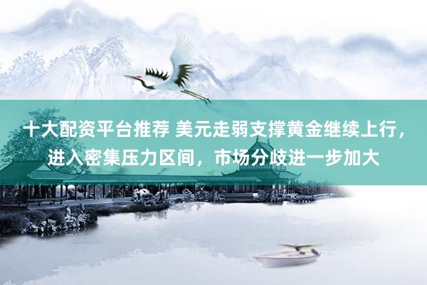 十大配资平台推荐 美元走弱支撑黄金继续上行，进入密集压力区间，市场分歧进一步加大