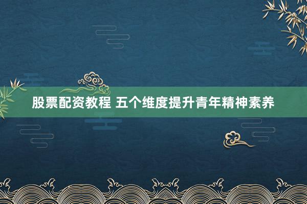 股票配资教程 五个维度提升青年精神素养