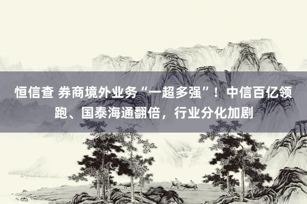 恒信查 券商境外业务“一超多强”！中信百亿领跑、国泰海通翻倍，行业分化加剧