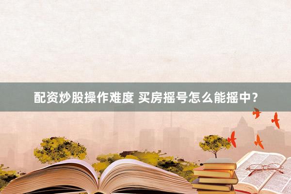 配资炒股操作难度 买房摇号怎么能摇中？