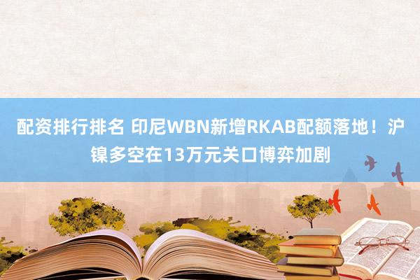 配资排行排名 印尼WBN新增RKAB配额落地！沪镍多空在13万元关口博弈加剧