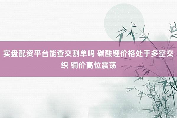 实盘配资平台能查交割单吗 碳酸锂价格处于多空交织 铜价高位震荡