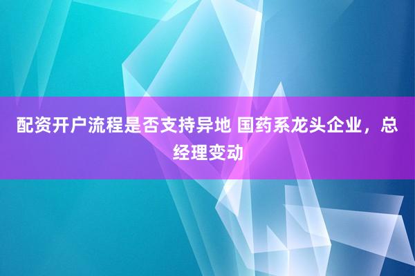 配资开户流程是否支持异地 国药系龙头企业，总经理变动