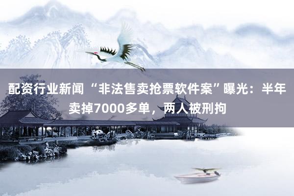 配资行业新闻 “非法售卖抢票软件案”曝光：半年卖掉7000多单，两人被刑拘