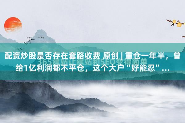 配资炒股是否存在套路收费 原创 | 重仓一年半，曾给1亿利润都不平仓，这个大户“好能忍”...