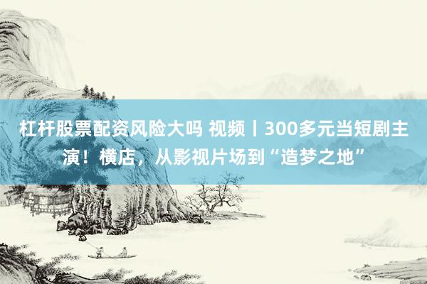 杠杆股票配资风险大吗 视频丨300多元当短剧主演！横店，从影视片场到“造梦之地”