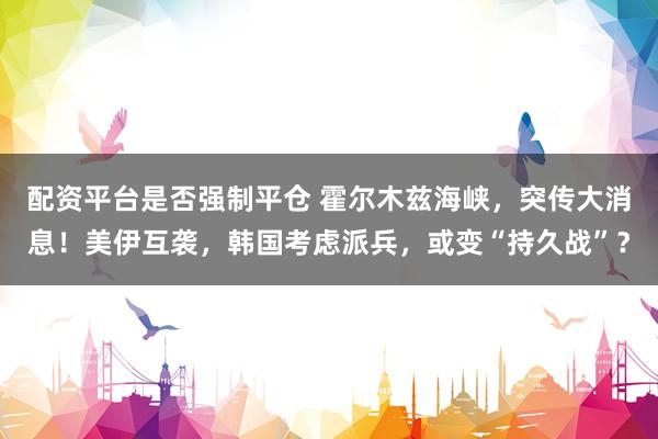 配资平台是否强制平仓 霍尔木兹海峡，突传大消息！美伊互袭，韩国考虑派兵，或变“持久战”？