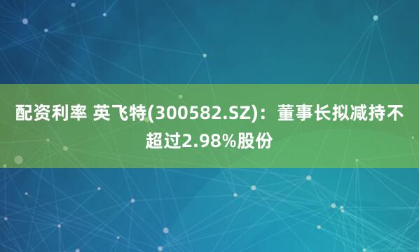 配资利率 英飞特(300582.SZ)：董事长拟减持不超过2.98%股份