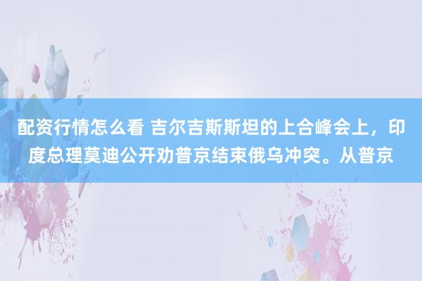 配资行情怎么看 吉尔吉斯斯坦的上合峰会上，印度总理莫迪公开劝普京结束俄乌冲突。从普京