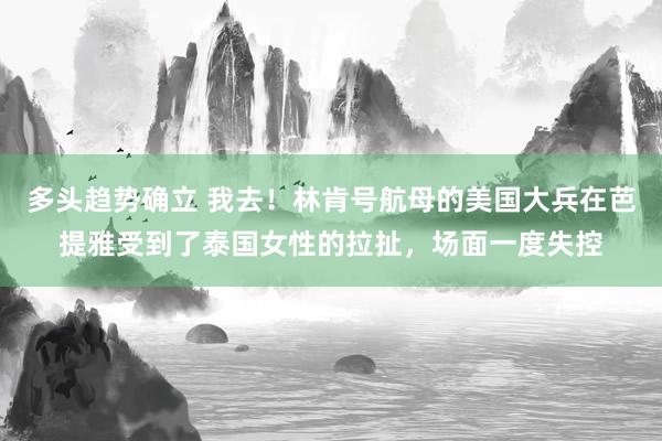 多头趋势确立 我去！林肯号航母的美国大兵在芭提雅受到了泰国女性的拉扯，场面一度失控