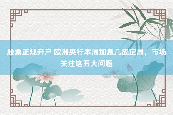 股票正规开户 欧洲央行本周加息几成定局，市场关注这五大问题