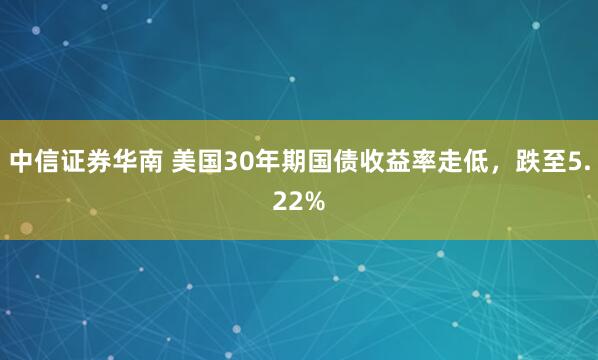 中信证券华南 美国30年期国债收益率走低，跌至5.22%
