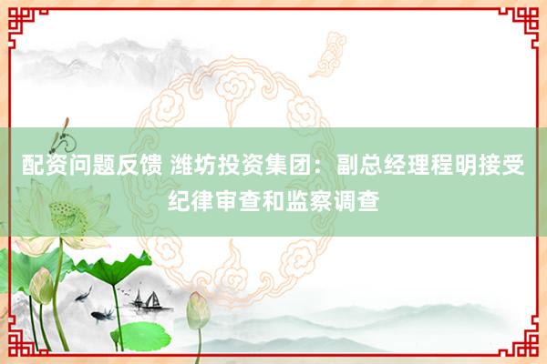 配资问题反馈 潍坊投资集团：副总经理程明接受纪律审查和监察调查