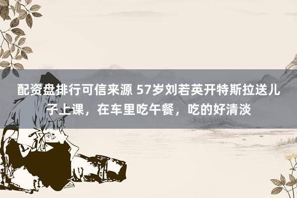 配资盘排行可信来源 57岁刘若英开特斯拉送儿子上课，在车里吃午餐，吃的好清淡
