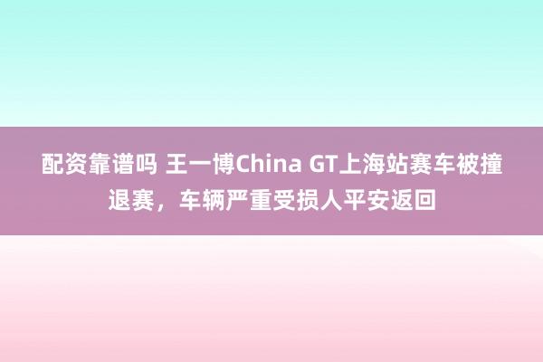 配资靠谱吗 王一博China GT上海站赛车被撞退赛，车辆严重受损人平安返回
