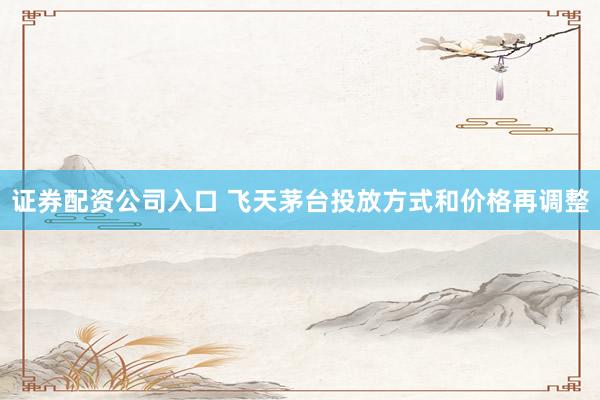 证券配资公司入口 飞天茅台投放方式和价格再调整