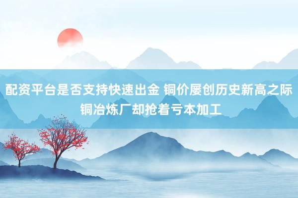 配资平台是否支持快速出金 铜价屡创历史新高之际 铜冶炼厂却抢着亏本加工