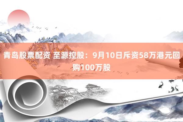 青岛股票配资 至源控股：9月10日斥资58万港元回购100万股