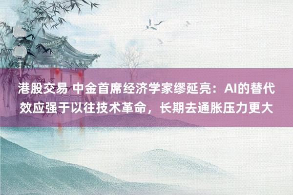 港股交易 中金首席经济学家缪延亮：AI的替代效应强于以往技术革命，长期去通胀压力更大