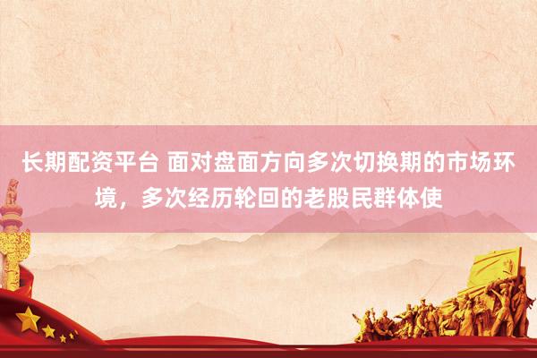 长期配资平台 面对盘面方向多次切换期的市场环境，多次经历轮回的老股民群体使