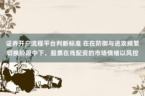 证券开户流程平台判断标准 在在防御与进攻频繁切换阶段中下，股票在线配资的市场情绪以风控