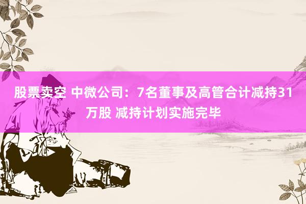 股票卖空 中微公司：7名董事及高管合计减持31万股 减持计划实施完毕
