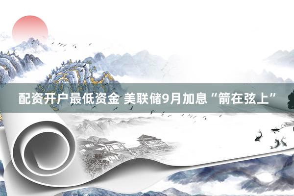 配资开户最低资金 美联储9月加息“箭在弦上”
