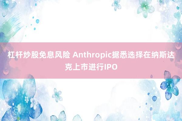 杠杆炒股免息风险 Anthropic据悉选择在纳斯达克上市进行IPO