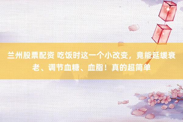 兰州股票配资 吃饭时这一个小改变，竟能延缓衰老、调节血糖、血脂！真的超简单