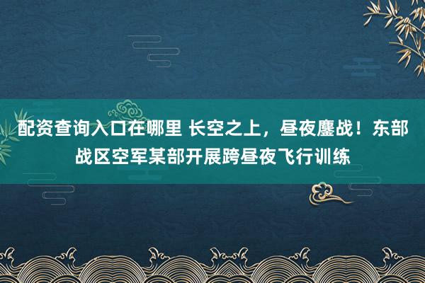 配资查询入口在哪里 长空之上，昼夜鏖战！东部战区空军某部开展跨昼夜飞行训练