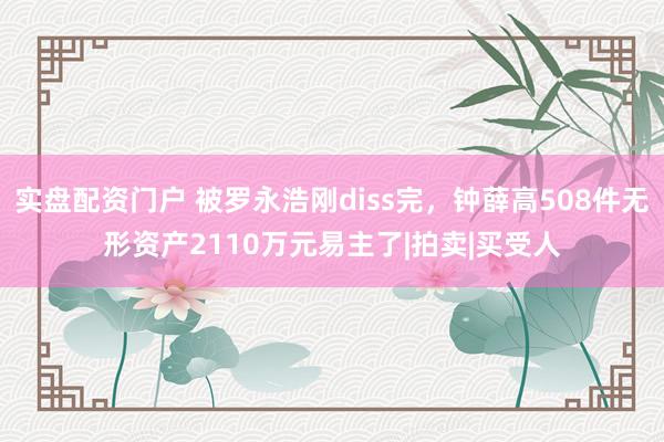 实盘配资门户 被罗永浩刚diss完，钟薛高508件无形资产2110万元易主了|拍卖|买受人