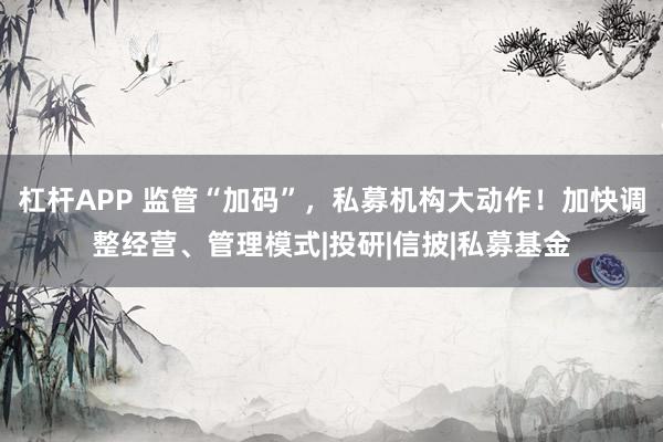 杠杆APP 监管“加码”，私募机构大动作！加快调整经营、管理模式|投研|信披|私募基金