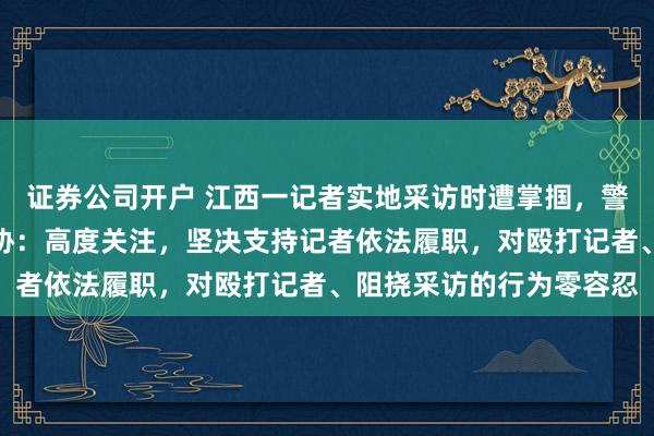 证券公司开户 江西一记者实地采访时遭掌掴，警方已介入调查，中国记协：高度关注，坚决支持记者依法履职，对殴打记者、阻挠采访的行为零容忍