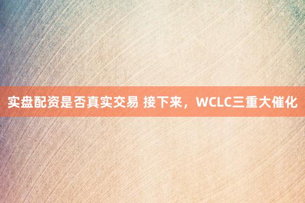 实盘配资是否真实交易 接下来，WCLC三重大催化