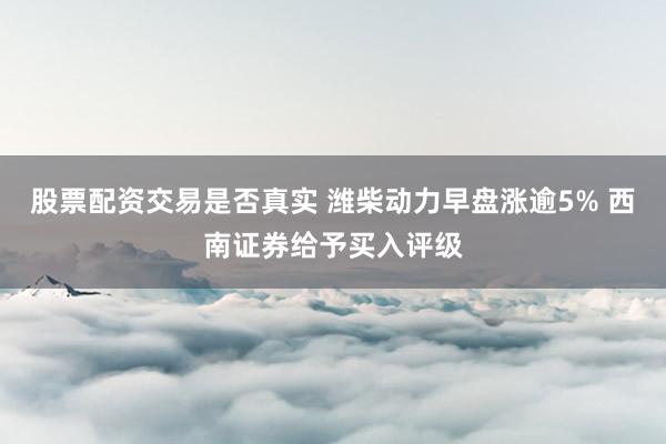 股票配资交易是否真实 潍柴动力早盘涨逾5% 西南证券给予买入评级