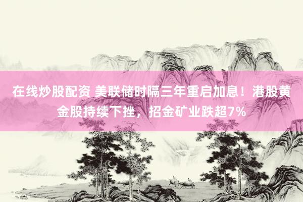 在线炒股配资 美联储时隔三年重启加息！港股黄金股持续下挫，招金矿业跌超7%